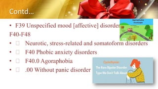 Contd…
• F39 Unspecified mood [affective] disorder
F40-F48
• Neurotic, stress-related and somatoform disorders
• F40 Phobic anxiety disorders
• F40.0 Agoraphobia
• .00 Without panic disorder
 
