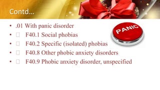 Contd…
• .01 With panic disorder
• F40.1 Social phobias
• F40.2 Specific (isolated) phobias
• F40.8 Other phobic anxiety disorders
• F40.9 Phobic anxiety disorder, unspecified
 
