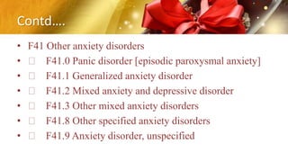 Contd….
• F41 Other anxiety disorders
• F41.0 Panic disorder [episodic paroxysmal anxiety]
• F41.1 Generalized anxiety disorder
• F41.2 Mixed anxiety and depressive disorder
• F41.3 Other mixed anxiety disorders
• F41.8 Other specified anxiety disorders
• F41.9 Anxiety disorder, unspecified
 