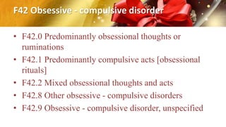 F42 Obsessive - compulsive disorder
• F42.0 Predominantly obsessional thoughts or
ruminations
• F42.1 Predominantly compulsive acts [obsessional
rituals]
• F42.2 Mixed obsessional thoughts and acts
• F42.8 Other obsessive - compulsive disorders
• F42.9 Obsessive - compulsive disorder, unspecified
 