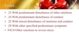 Contd…
• .23 With predominant disturbance of other emotions
• .24 With predominant disturbance of conduct
• .25 With mixed disturbance of emotions and conduct
• .28 With other specified predominant symptoms
• F43.8 Other reactions to severe stress
 