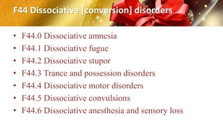 F44 Dissociative [conversion] disorders
• F44.0 Dissociative amnesia
• F44.1 Dissociative fugue
• F44.2 Dissociative stupor
• F44.3 Trance and possession disorders
• F44.4 Dissociative motor disorders
• F44.5 Dissociative convulsions
• F44.6 Dissociative anesthesia and sensory loss
 