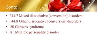 Contd…
• F44.7 Mixed dissociative [conversion] disorders
• F44.8 Other dissociative [conversion] disorders
• .80 Ganser's syndrome
• .81 Multiple personality disorder
 