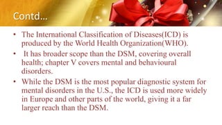 Contd…
• The International Classification of Diseases(ICD) is
produced by the World Health Organization(WHO).
• It has broader scope than the DSM, covering overall
health; chapter V covers mental and behavioural
disorders.
• While the DSM is the most popular diagnostic system for
mental disorders in the U.S., the ICD is used more widely
in Europe and other parts of the world, giving it a far
larger reach than the DSM.
 