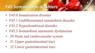 F45 Somatoform disorders
• F45.0 Somatization disorder
• F45.1 Undifferentiated somatoform disorder
• F45.2 Hypochondriacal disorder
• F45.3 Somatoform autonomic dysfunction
• .30 Heart and cardiovascular system
• .31 Upper gastrointestinal tract
• .32 Lower gastrointestinal tract
 