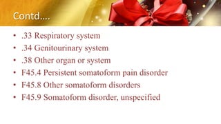 Contd….
• .33 Respiratory system
• .34 Genitourinary system
• .38 Other organ or system
• F45.4 Persistent somatoform pain disorder
• F45.8 Other somatoform disorders
• F45.9 Somatoform disorder, unspecified
 