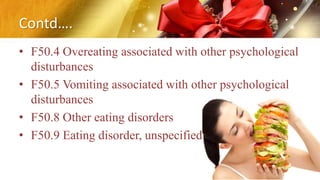Contd….
• F50.4 Overeating associated with other psychological
disturbances
• F50.5 Vomiting associated with other psychological
disturbances
• F50.8 Other eating disorders
• F50.9 Eating disorder, unspecified
 