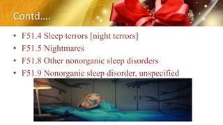 Contd….
• F51.4 Sleep terrors [night terrors]
• F51.5 Nightmares
• F51.8 Other nonorganic sleep disorders
• F51.9 Nonorganic sleep disorder, unspecified
 
