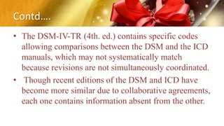 Contd….
• The DSM-IV-TR (4th. ed.) contains specific codes
allowing comparisons between the DSM and the ICD
manuals, which may not systematically match
because revisions are not simultaneously coordinated.
• Though recent editions of the DSM and ICD have
become more similar due to collaborative agreements,
each one contains information absent from the other.
 
