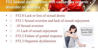 F52 Sexual dysfunction, not caused by organic
disorder or disease
• F52.0 Lack or loss of sexual desire
• F52.1 Sexual aversion and lack of sexual enjoyment
• .10 Sexual aversion
• .11 Lack of sexual enjoyment
• F52.2 Failure of genital response
• F52.3 Orgasmic dysfunction
 