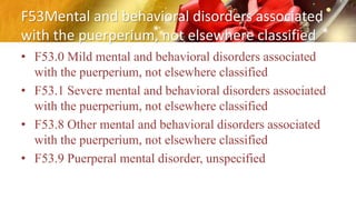 F53Mental and behavioral disorders associated
with the puerperium, not elsewhere classified
• F53.0 Mild mental and behavioral disorders associated
with the puerperium, not elsewhere classified
• F53.1 Severe mental and behavioral disorders associated
with the puerperium, not elsewhere classified
• F53.8 Other mental and behavioral disorders associated
with the puerperium, not elsewhere classified
• F53.9 Puerperal mental disorder, unspecified
 