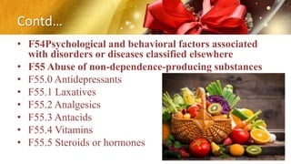 Contd…
• F54Psychological and behavioral factors associated
with disorders or diseases classified elsewhere
• F55 Abuse of non-dependence-producing substances
• F55.0 Antidepressants
• F55.1 Laxatives
• F55.2 Analgesics
• F55.3 Antacids
• F55.4 Vitamins
• F55.5 Steroids or hormones
 