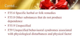 Contd…
• F55.6 Specific herbal or folk remedies
• F55.8 Other substances that do not produce
dependence
• F55.9 Unspecified
• F59 Unspecified behaviuoral syndromes associated
with physiological disturbances and physical factor
 