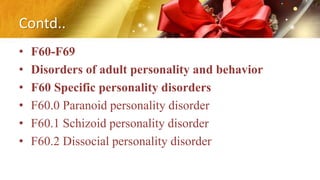 Contd..
• F60-F69
• Disorders of adult personality and behavior
• F60 Specific personality disorders
• F60.0 Paranoid personality disorder
• F60.1 Schizoid personality disorder
• F60.2 Dissocial personality disorder
 