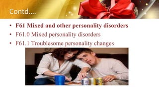 Contd….
• F61 Mixed and other personality disorders
• F61.0 Mixed personality disorders
• F61.1 Troublesome personality changes
 