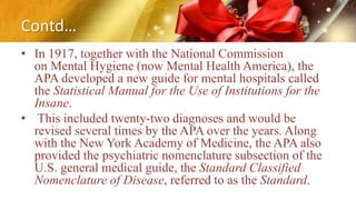 Contd…
• In 1917, together with the National Commission
on Mental Hygiene (now Mental Health America), the
APA developed a new guide for mental hospitals called
the Statistical Manual for the Use of Institutions for the
Insane.
• This included twenty-two diagnoses and would be
revised several times by the APA over the years. Along
with the New York Academy of Medicine, the APA also
provided the psychiatric nomenclature subsection of the
U.S. general medical guide, the Standard Classified
Nomenclature of Disease, referred to as the Standard.
 