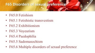 F65 Disorders of sexual preference
• F65.0 Fetishism
• F65.1 Fetishistic transvestism
• F65.2 Exhibitionism
• F65.3 Voyeurism
• F65.4 Paedophilia
• F65.5 Sadomasochism
• F65.6 Multiple disorders of sexual preference
 