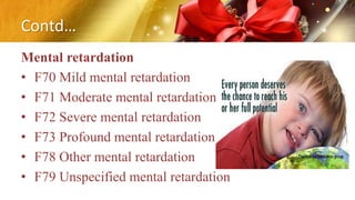 Contd…
Mental retardation
• F70 Mild mental retardation
• F71 Moderate mental retardation
• F72 Severe mental retardation
• F73 Profound mental retardation
• F78 Other mental retardation
• F79 Unspecified mental retardation
 