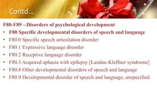 Contd…
F80-F89 --Disorders of psychological development
• F80 Specific developmental disorders of speech and language
• F80.0 Specific speech articulation disorder
• F80.1 Expressive language disorder
• F80.2 Receptive language disorder
• F80.3 Acquired aphasia with epilepsy [Landau-Kleffner syndrome]
• F80.8 Other developmental disorders of speech and language
• F80.9 Developmental disorder of speech and language, unspecified
 