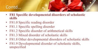 Contd…
• F81 Specific developmental disorders of scholastic
skills
• F81.0 Specific reading disorder
• F81.1 Specific spelling disorder
• F81.2 Specific disorder of arithmetical skills
• F81.3 Mixed disorder of scholastic skills
• F81.8 Other developmental disorders of scholastic skills
• F81.9 Developmental disorder of scholastic skills,
unspecified
 