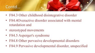 Contd…
• F84.3 Other childhood disintegrative disorder
• F84.4Overactive disorder associated with mental
retardation and
• stereotyped movements
• F84.5 Asperger's syndrome
• F84.8 Other pervasive developmental disorders
• F84.9 Pervasive developmental disorder, unspecified
 