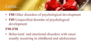 Contd..
• F88 Other disorders of psychological development
• F89 Unspecified disorder of psychological
development
F90-F98
• Behavioral and emotional disorders with onset
usually occurring in childhood and adolescence
 