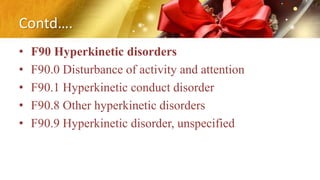 Contd….
• F90 Hyperkinetic disorders
• F90.0 Disturbance of activity and attention
• F90.1 Hyperkinetic conduct disorder
• F90.8 Other hyperkinetic disorders
• F90.9 Hyperkinetic disorder, unspecified
 