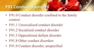 F91 Conduct disorders
• F91.0 Conduct disorder confined to the family
context
• F91.1 Unsocialized conduct disorder
• F91.2 Socialized conduct disorder
• F91.3 Oppositional defiant disorder
• F91.8 Other conduct disorders
• F91.9 Conduct disorder, unspecified
 