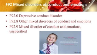F92 Mixed disorders of conduct and emotions
• F92.0 Depressive conduct disorder
• F92.8 Other mixed disorders of conduct and emotions
• F92.9 Mixed disorder of conduct and emotions,
unspecified
 