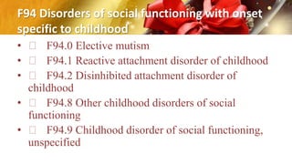 F94 Disorders of social functioning with onset
specific to childhood
• F94.0 Elective mutism
• F94.1 Reactive attachment disorder of childhood
• F94.2 Disinhibited attachment disorder of
childhood
• F94.8 Other childhood disorders of social
functioning
• F94.9 Childhood disorder of social functioning,
unspecified
 