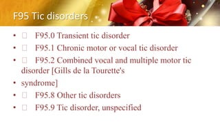 F95 Tic disorders
• F95.0 Transient tic disorder
• F95.1 Chronic motor or vocal tic disorder
• F95.2 Combined vocal and multiple motor tic
disorder [Gills de la Tourette's
• syndrome]
• F95.8 Other tic disorders
• F95.9 Tic disorder, unspecified
 