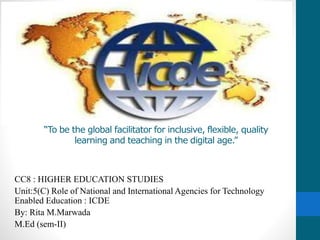 “To be the global facilitator for inclusive, flexible, quality
learning and teaching in the digital age.”
CC8 : HIGHER EDUCATION STUDIES
Unit:5(C) Role of National and International Agencies for Technology
Enabled Education : ICDE
By: Rita M.Marwada
M.Ed (sem-II)
 
