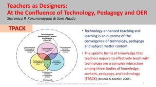 Teachers as Designers:
At the Confluence of Technology, Pedagogy and OER
Shironica P. Karunanayaka & Som Naidu
• Technology-enhanced teaching and
learning is an outcome of the
convergence of technology, pedagogy
and subject matter content.
• The specific forms of knowledge that
teachers require to effectively teach with
technology are a complex interaction
among three bodies of knowledge:
content, pedagogy, and technology
(TPACK) (Mishra & Koehler, 2006).
TPACK
1Shironica P. Karunanayaka_Som Naidu_ ICDE_World Conference on Online Learning-2017_Toronto_16.10.17
 