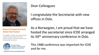 Dear Colleagues
I congratulate the Secretariat with new
offices in Oslo.
As a Norwegian, I am proud that we have
hosted the secretariat since ICDE arranged
its 50th anniversary conference in Oslo.
This 1988 conference was important for ICDE
and for me.
 