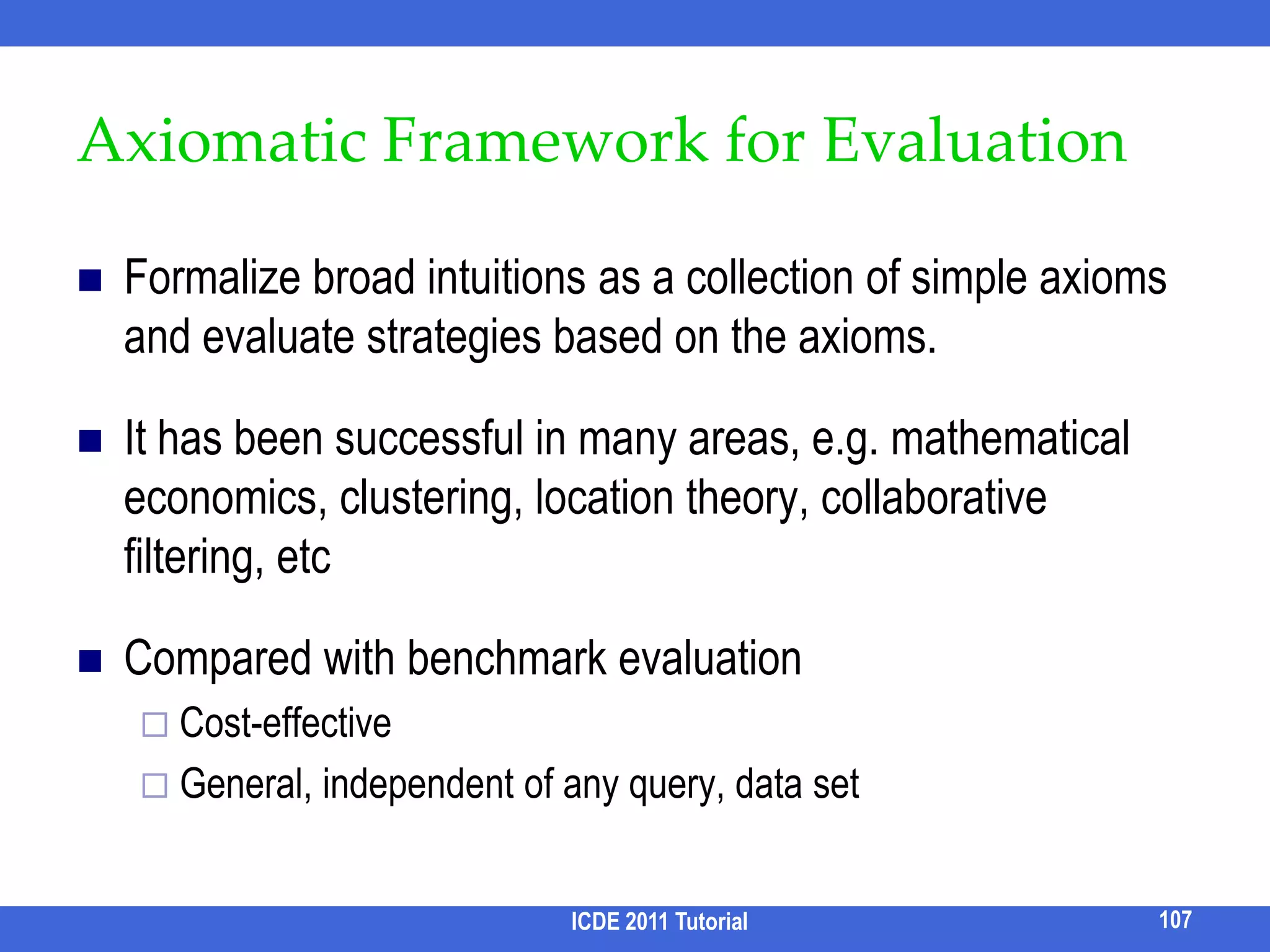 AlgorithmEnumerating all possible navigation trees to find the one with minimal cost is prohibitively expensive.Greedy approach:Build the tree from top-down. At each level, a candidate attribute is the attribute that doesn’t appear in previous levels.Choose the candidate attribute with the smallest navigation cost.91ICDE 2011 Tutorial