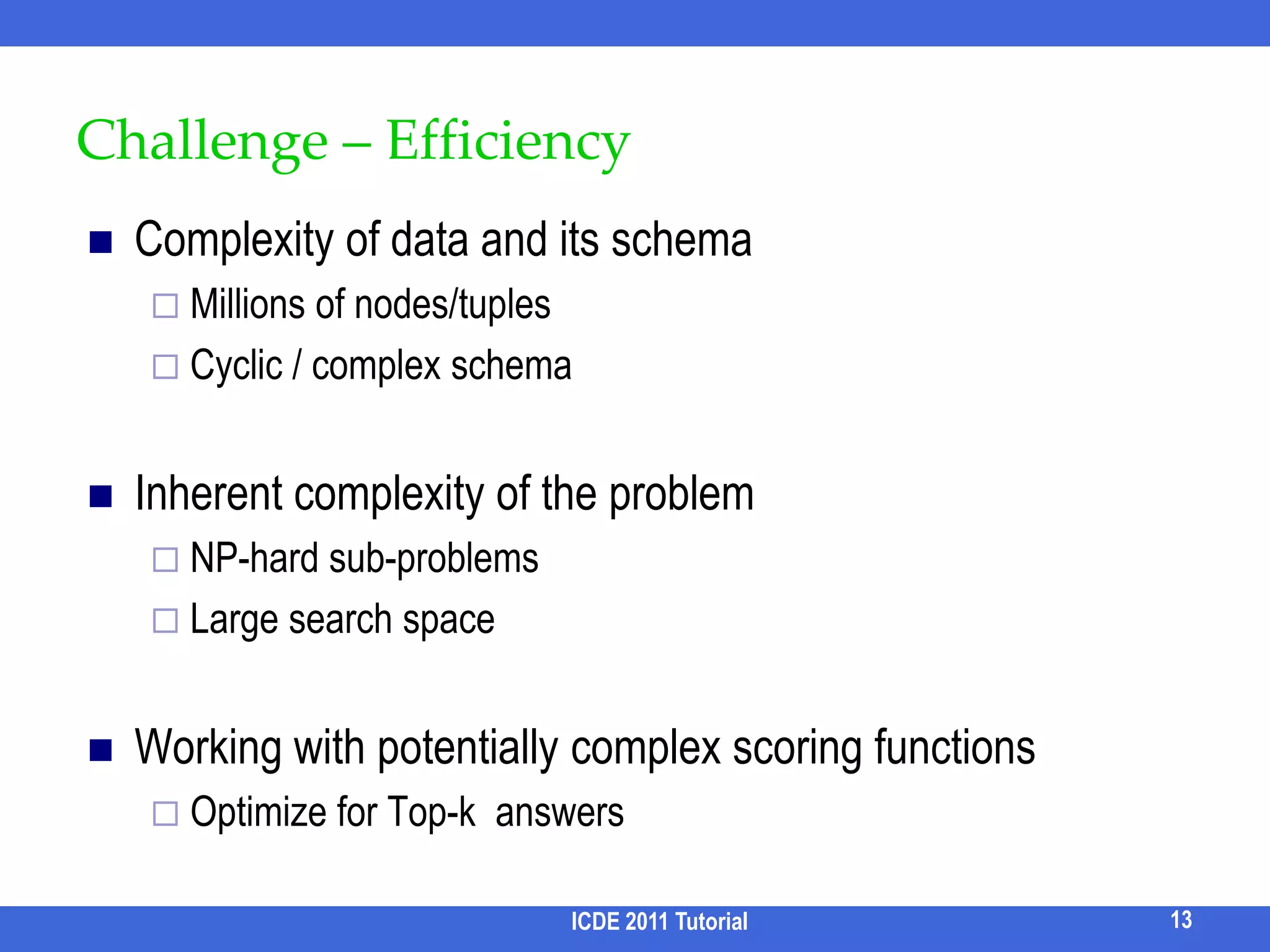 Challenge: Keyword AmbiguityA user may not know which keywords to use for their search needsSyntactically misspelled/unfinished words		E.g. datbase		    database confUnder-specified words Polysemy:  e.g. “Java”Too general:  e.g. “database query” --- thousands of papersOver-specified wordsSynonyms: e.g. IBM -> LenovoToo specific: e.g. “Honda civic car in 2006 with price $2-2.2k”Non-quantitative queries  e.g. “small laptop”  vs  “laptop with weight <5lb”ICDE 2011 Tutorial12Query cleaning/auto-completionQuery refinementQuery rewriting