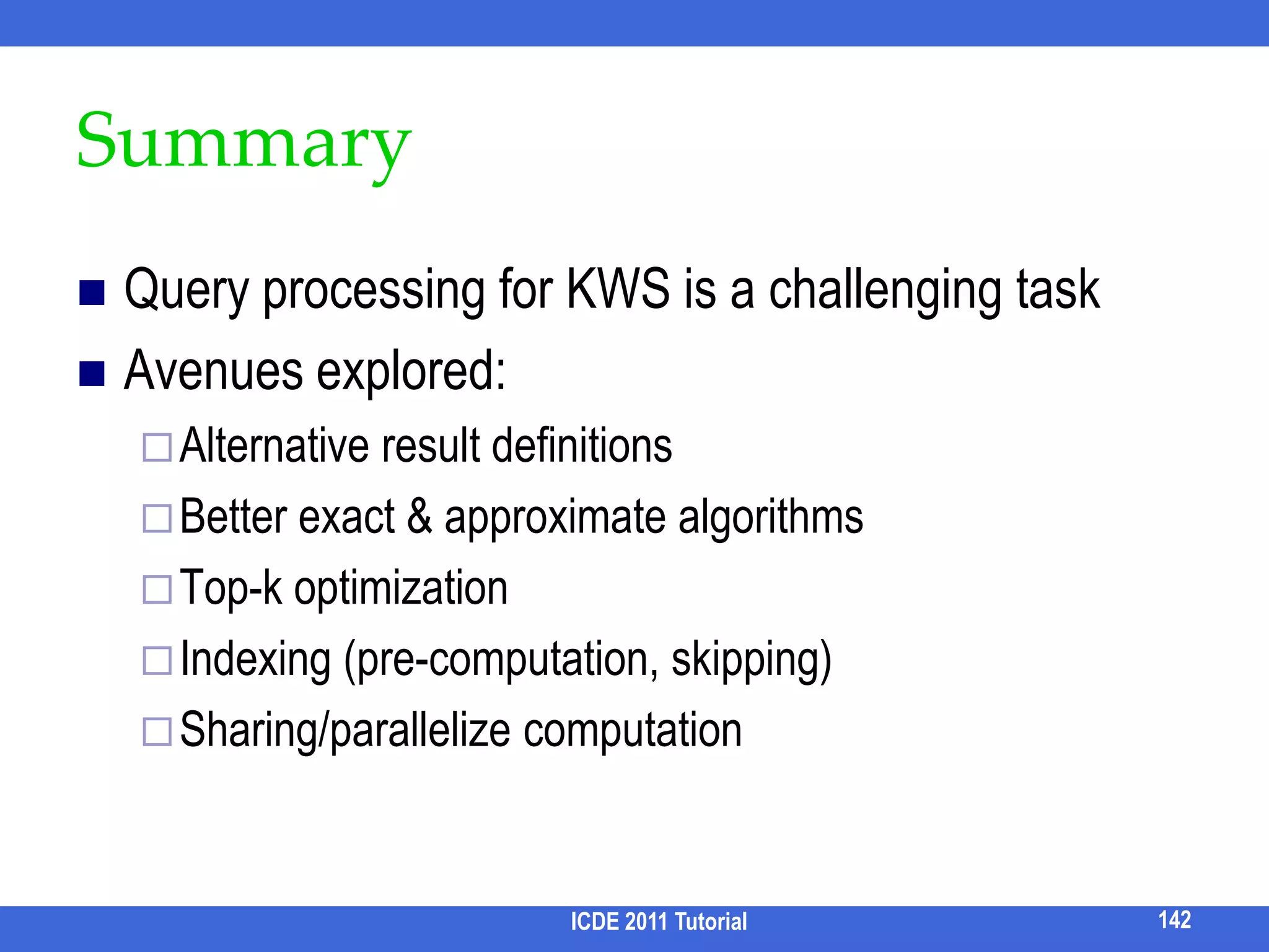Leveraging RDBMS [Qin et al,SIGMOD09]Goal: Perform all the operations via SQLSemi-join, Join, Union, Set differenceSteiner Tree SemanticsSemi-joinsDistinct core semanticsPairs(n1, n2, dist), dist ≤ DmaxS = Pairsk1(x, a, i) ⋈x Pairsk2(x, b, j)Ans = S GROUP BY (a, b) xab…126ICDE 2011 Tutorial