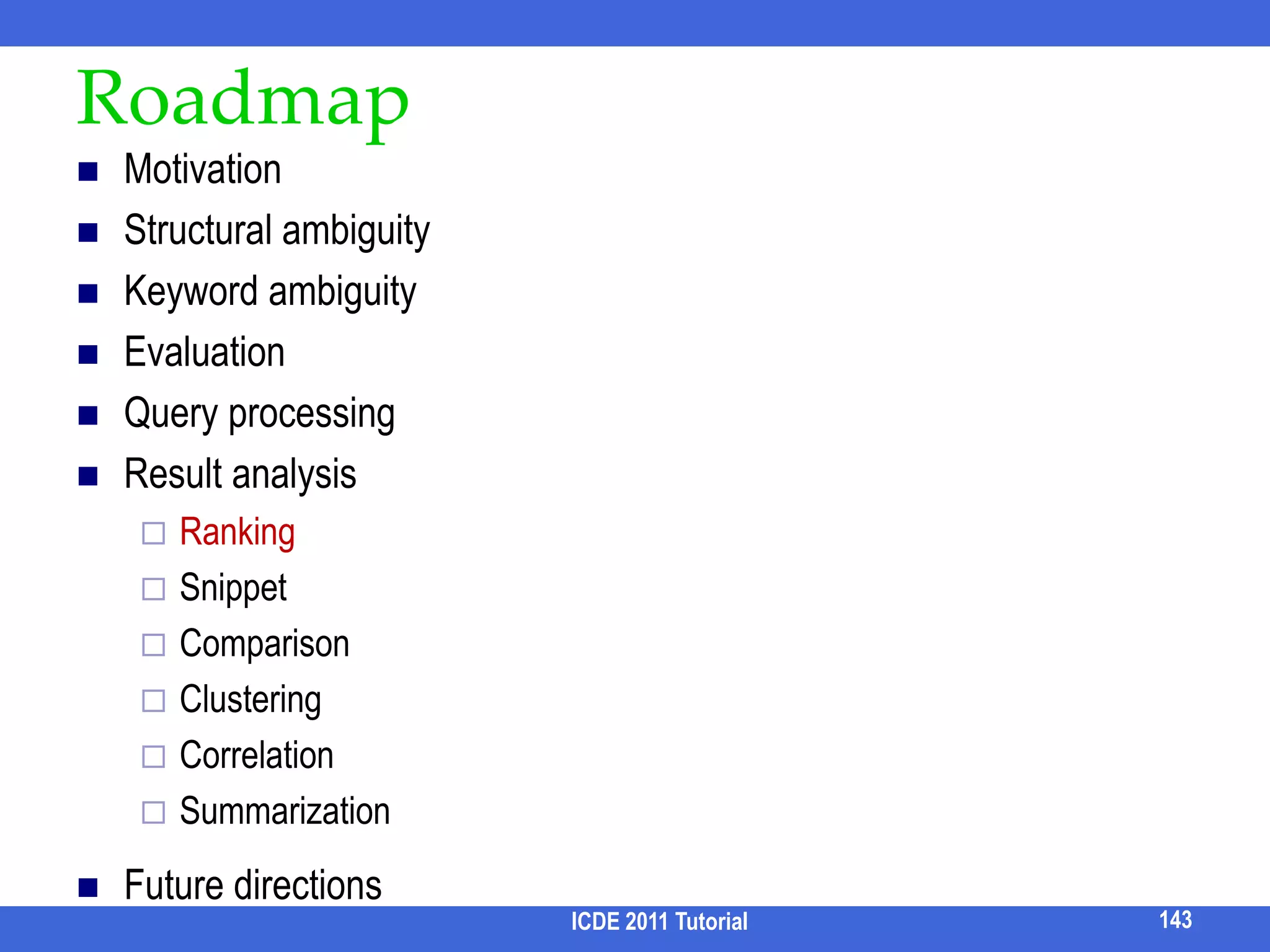 Leveraging RDBMS [Qin et al,SIGMOD09]How to compute Pairs(n1, n2, dist) within RDBMS?Can use semi-join idea to further prune the core nodes, center nodes, and path nodesRSTxsrPairsS(s, x, i) ⋈ R  PairsR(r, x, i+1)Mindist   PairsR(r, x, 0) U                           PairsR(r, x, 1) U               …PairsR(r, x, Dmax)              PairsT(t, y, i) ⋈ R  PairsR(r’, y, i+1)Also propose more efficient alternatives127ICDE 2011 Tutorial