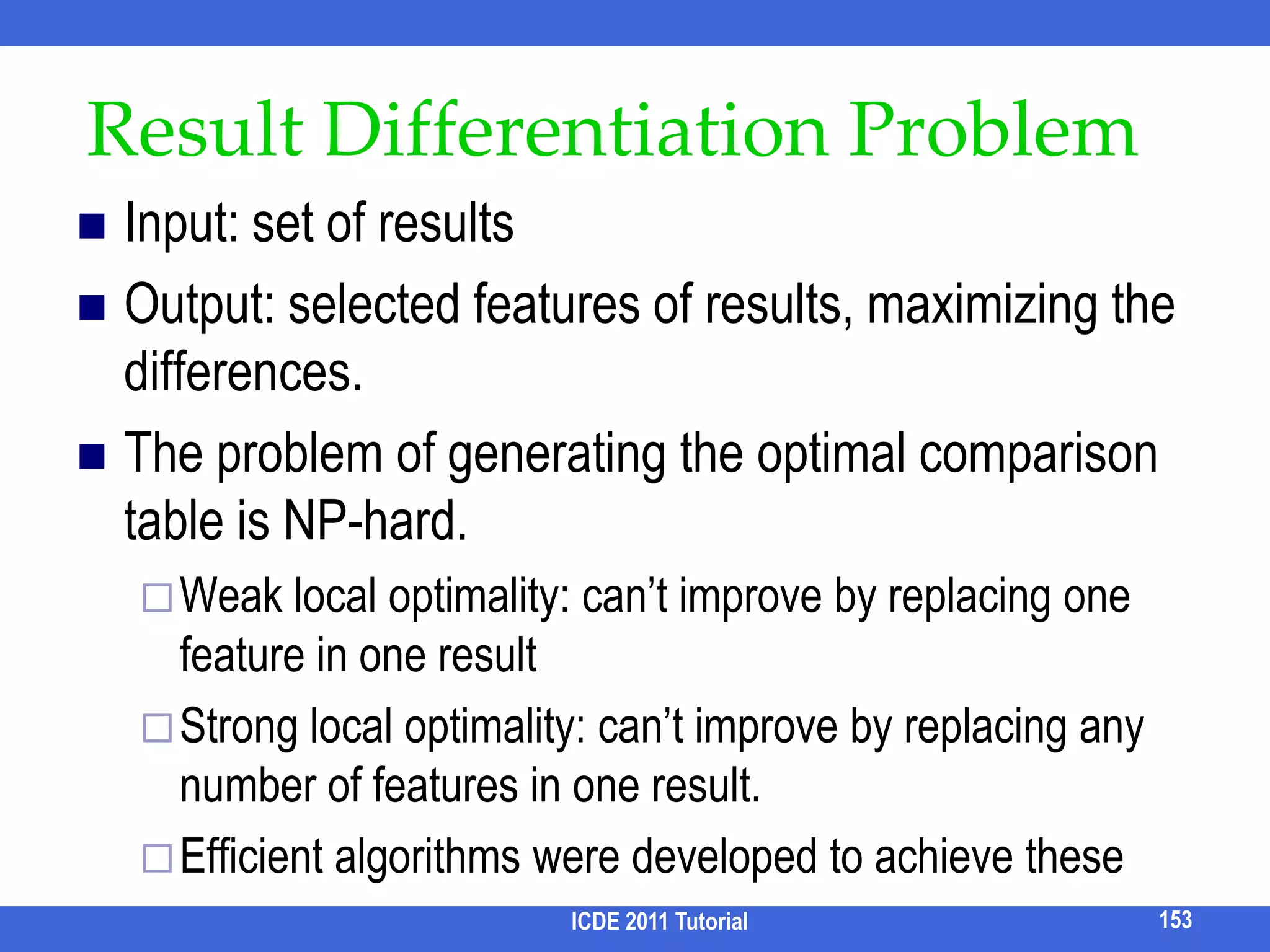 XML KWS Query ProcessingSLCAIndex Stack [Xu & Papakonstantinou, SIGMOD 05]Multiway SLCA [Sun et al, WWW 07]ELCAXRank [Guo et al, SIGMOD 03]JDewey Join [Chen & Papakonstantinou, ICDE 10]Also supports SLCA & top-k keyword searchICDE 2011 Tutorial137[Xu & Papakonstantinou, EDBT 08]