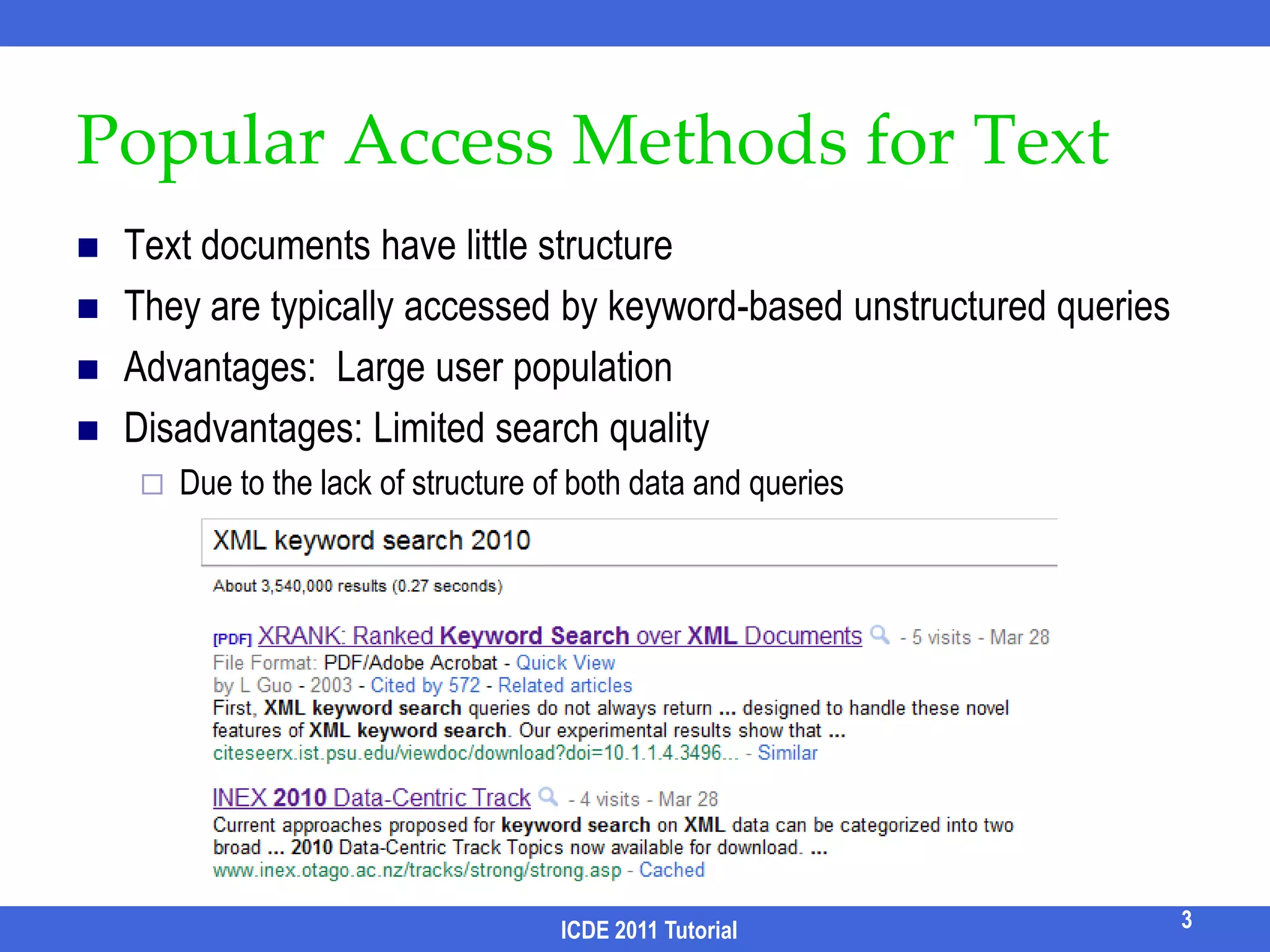 Typically accessed by structured      query languages: SQL/XQueryAdvantages: high-quality resultsDisadvantages:Query languages: long learning curvesSchemas: Complex, evolving, or    even unavailable.select paper.title from conference c, paper p, author a1, author a2, write w1, write w2                    where c.cid = p.cid AND p.pid = w1.pid AND p.pid = w2.pid AND w1.aid = a1.aid AND w2.aid = a2.aid AND  a1.name = “John” AND a2.name = “John” AND c.name = SIGMODSmall user population “The usability of a database is as important as its capability”[Jagadish, SIGMOD 07].2ICDE 2011 Tutorial