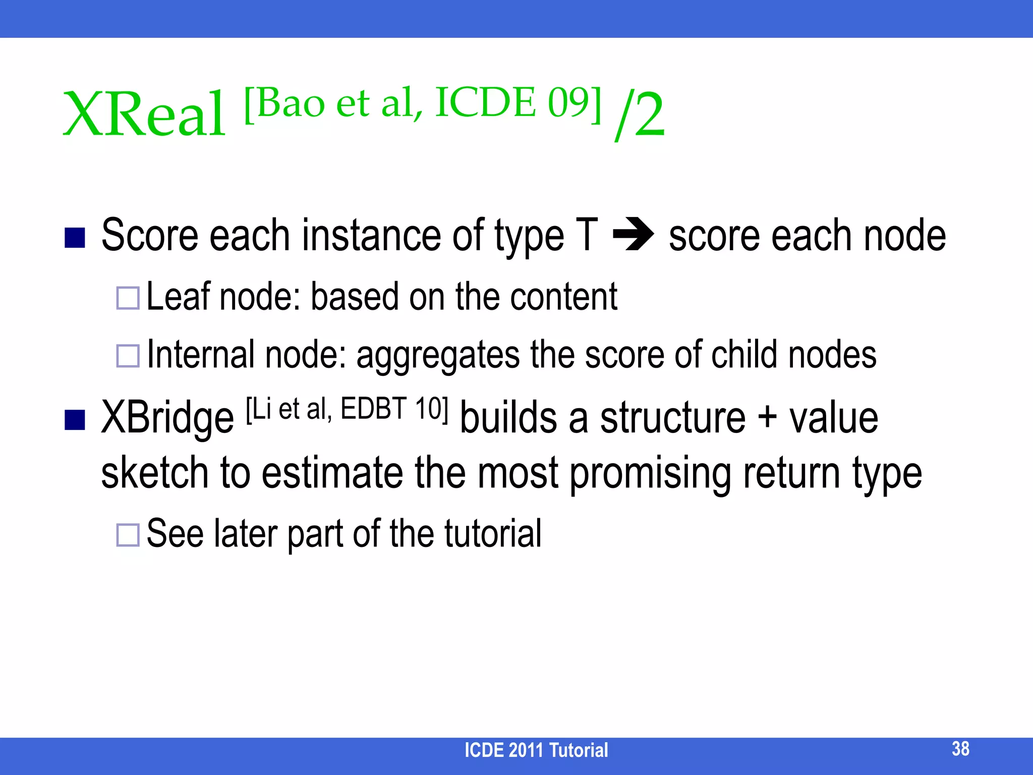 Other Candidate StructuresDistinct root semantics [Kacholia et al, VLDB05] [He et al, SIGMOD 07]Find trees rooted at rcost(Tr) = i cost(r, matchi)Distinct Core Semantics [Qin et al, ICDE09]Certain subgraphs induced by a distinct combination of keyword matches r-Radius Steiner graph [Li et al, SIGMOD08]Subgraph of radius ≤r that matches each ki in Q less unnecessary nodesICDE 2011 Tutorial31
