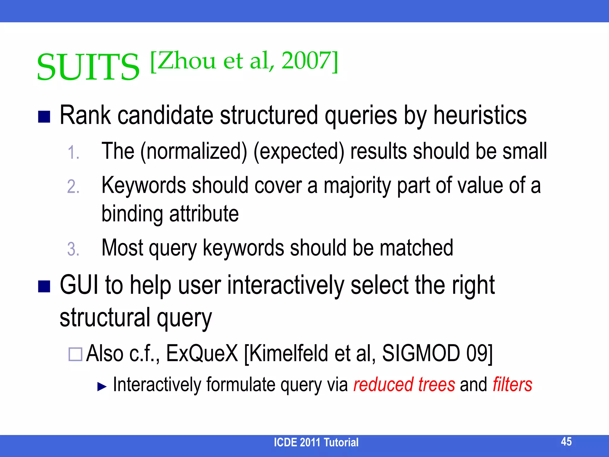 XReal [Bao et al, ICDE 09] /1Infer the best structured query ⋍ information needQ = “Widom XML”/conf/paper[author ~ “Widom”][title ~ “XML”]Find the best return node type (search-for node type) with the highest score/conf/paper      1.9/journal/paper  1.2/phdthesis/paper  0ICDE 2011 Tutorial37Ensures T has the potential to match all query keywords