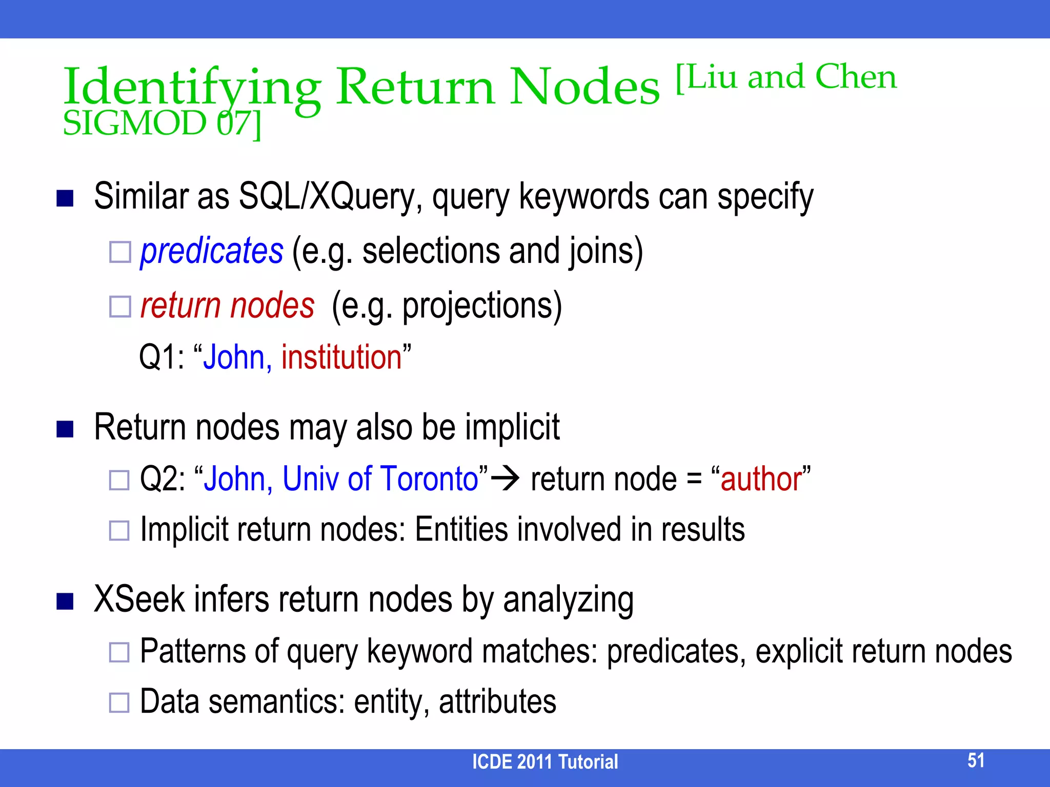 NTC [Termehchy & Winslett, CIKM 09]ICDE 2011 Tutorial43Idea:Total correlation measures the amount of cohesion/relatednessI(P) = ∑H(Pi) – H(P1, P2, …, Pn)I*(P) = f(n) * I(P) / H(P1, P2, …, Pn)f(n) = n2/(n-1)2Rank answers based on I*(P) of their structurei.e., independent of QPaperAuthorEditorH(E) = 1.0H(P) = 1.0H(A, P) = 1.0I(E, P) = 1.0 + 1.0 – 1.0 = 1.0