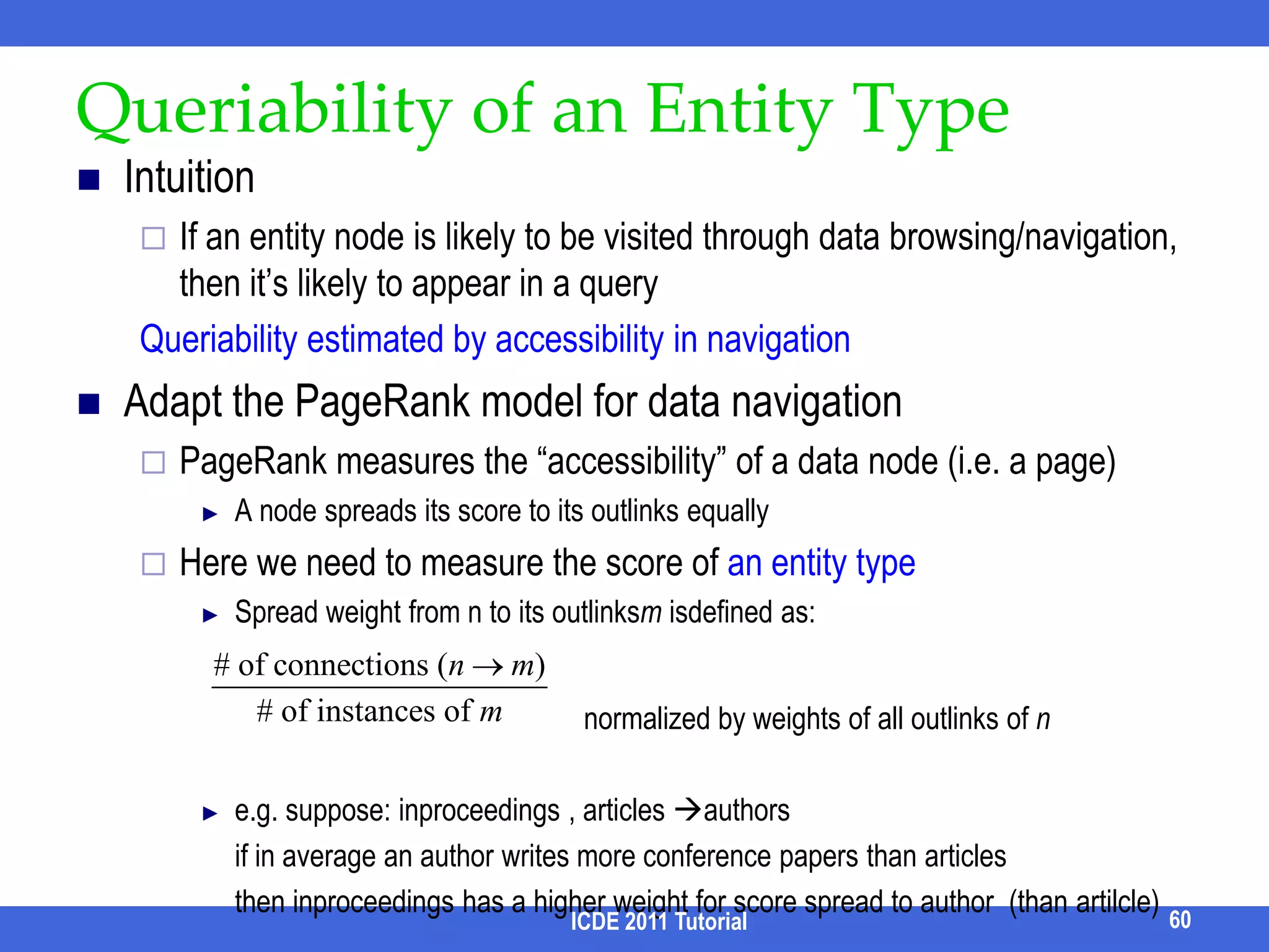 Fine Grained Return Nodes Using Constraints [Koutrika et al. 06]E.g. Q3: “John, SIGMOD”     multiple entities with many attributes are involved	which attributes should be returned?Returned attributes are determined based on two user/admin-specified constraints:Maximum number of attributes in a resultMinimum weight of paths in result schema.ICDE 2011 Tutorial52If minimum weight = 0.4 and table person is returned, then attribute sponsor will not be returned since path: person->review->conference->sponsorhas a weight of 0.8*0.9*0.5 = 0.36.pname……sponsoryearname110.510.80.9personreviewconference