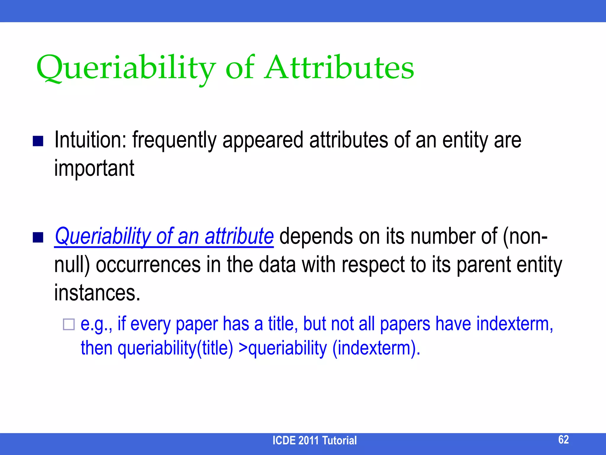 Combining Query Forms and Keyword Search [Chu et al. SIGMOD 09]Inferring structures for keyword queries are challenging Suppose we have a set of Query Forms, can we leverage them to obtain the structure of a keyword query accurately? What is a Query Form?An incomplete SQL query (with joins)selections to be completed by usersSELECT *FROM author A, paper P, write W WHERE W.aid = A.id AND W.pid = P.id  AND A.name op expr AND P.titleop exprwhich author publishes which paperAuthor NameOpExprPaper TitleOpExpr54ICDE 2011 Tutorial