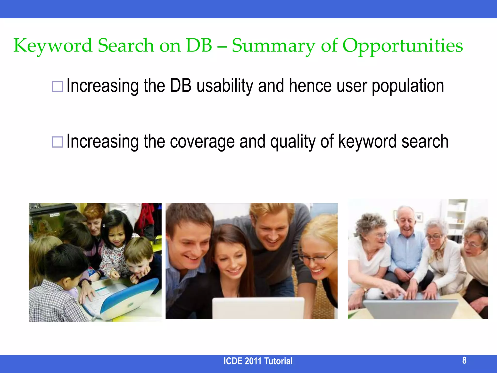 Enabling interesting/unexpected discoveriesRelevant data pieces that are scattered but are collectively relevant to the query should be automatically assembled in the results A unique opportunity for searching DB Text search restricts a result as a documentDB querying requires users to specify relationships between data piecesICDE 2011 Tutorial7Opportunities /3UniversityStudentProjectParticipationQ: “Seltzer, Berkeley”Is Seltzer a student at UC Berkeley?ExpectedSurprise