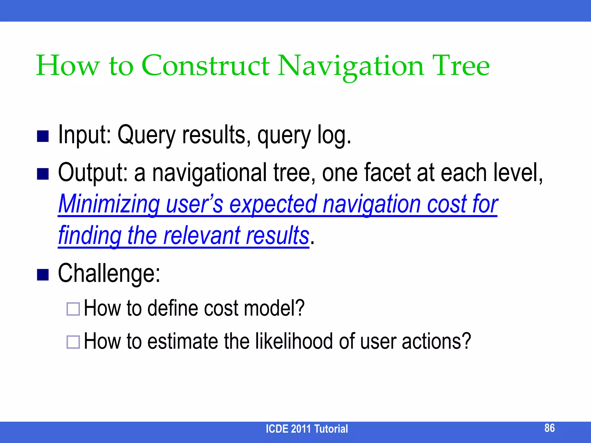 Data Clouds [Koutrika et al. EDBT 09]Goal: Find and suggest important terms from query results as expanded queries.Input: Database, admin-specified entities and attributes, queryAttributes of an entity may appear in different tables	E.g., the attributes of a paper may include the information of its authors.Output: Top-K ranked terms in the results, each of which is an entity and its attributes.E.g., query = “XML”		Each result is a paper with attributes title, abstract, year, author name, etc.		Top terms returned: “keyword”, “XPath”, “IBM”, etc.Gives users insight about papers about XML.76ICDE 2011 Tutorial
