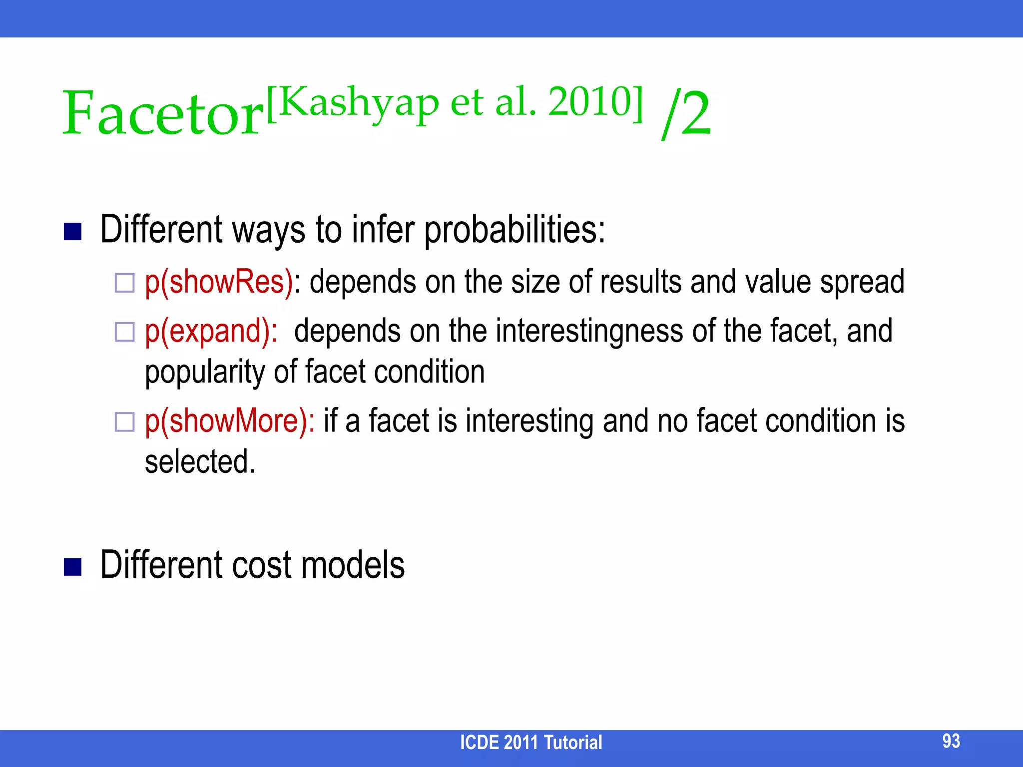 Query Refinement: Motivation and SolutionsMotivation: Sometimes lots of results may be returnedWith the imperfection of ranking function, finding relevant results is overwhelming to usersQuestion: How to refine a query by summarizing the results of the original query?Current approaches Identify important terms in resultsCluster results Classify results by categories – Faceted SearchICDE 2011 Tutorial83