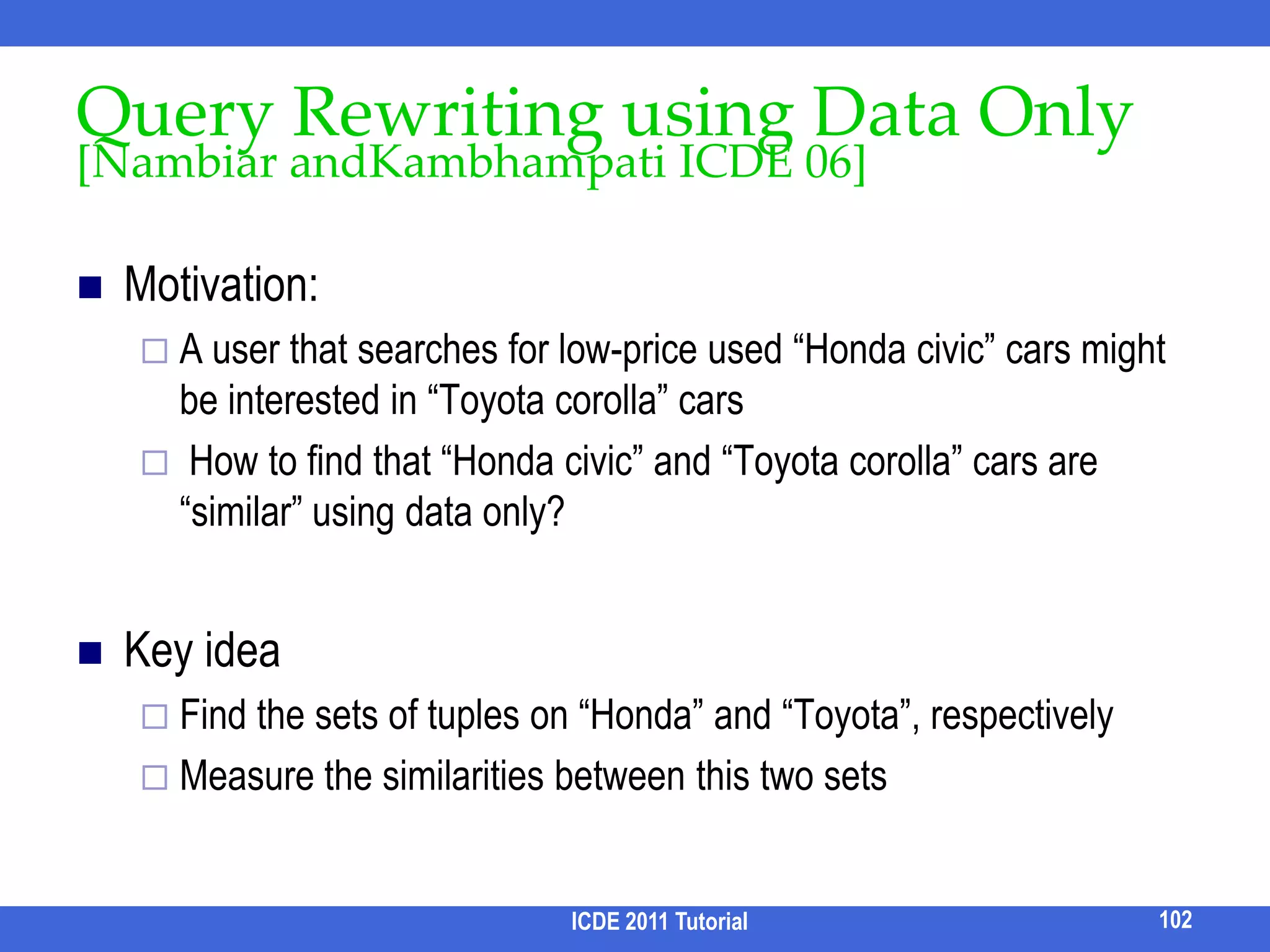 How to Construct Navigation TreeInput: Query results, query log.Output: a navigational tree, one facet at each level, Minimizing user’s expected navigation cost for finding the relevant results.Challenge: How to define cost model?How to estimate the likelihood of user actions?86ICDE 2011 Tutorial