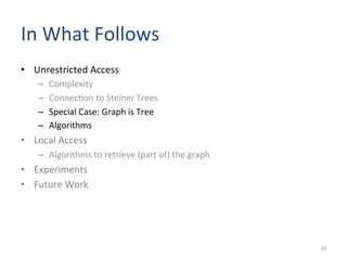 In	
  What	
  Follows	
  	
  
•  Unrestricted	
  Access	
  
–  Complexity	
  	
  
–  Connec(on	
  to	
  Steiner	
  Trees	
  
–  Special	
  Case:	
  Graph	
  is	
  Tree	
  
–  Algorithms	
  
•  Local	
  Access	
  
–  Algorithms	
  to	
  retrieve	
  (part	
  of)	
  the	
  graph	
  
•  Experiments	
  
•  Future	
  Work	
  
10	
  
 